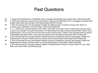 Past Questions
 1. Explain the following terms: Profitability ratios, Leverage ratios,Market ratios,activity ratios. (2074 Chaitra) [8]
 2. What ratios would you compute if you are asked to measure how effectively a firm is managing its liquidity ratio?
Explain these ratios with formulas. (2075 Ashwin Back) [6]/ 2073 Chaitra
 3. Why do business firm use ratio analysis? Explain the following terms: Inventory turnover ratio, Return on
common equity, Debt Ratio, and Quick Ratio. (2074 Ashwin Back) [5]
 4. J. C. Olson & Co. had earnings per share of $8 in year 2006, and it paid a $4 div- idend. Book value per share
at year’s end was $80. During the same period, the total retained earnings increased by $24 million. Olson has no
preferred stock, and no new common stock was issued during the year. If Olson’s year-end debt (which equals its
total liabilities) was $240 million, what was the company’s year-end debt-to-asset ratio? (2071 Chaitra) [6]
 5. Why do business firm use ratio analysis? Mention common comparisions used for ratio analysis. Explain the
following terms:i) Dividen Yieldii) Asset Turn Overiii) Debt to Equity Ratioiv) Quick Ratio (2070 Chaitra) [8]
 5. Why do business firm use ratio analysis? Mention common comparisions used for ratio analysis. Explain the
following terms:i) Return Equityii) Asset Turn Overiii) Debt Ratioiv) Current Ratio (2069 Chaitra) [8]
 6. Why do business firm use ratio analysis? Explain the following terms: Return in equity, Asset Turn over, Debt
Ratio, and Current Ratio. (2079 Bhadra) [6]
 