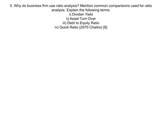 5. Why do business firm use ratio analysis? Mention common comparisions used for ratio
analysis. Explain the following terms:
i) Dividen Yield
ii) Asset Turn Over
iii) Debt to Equity Ratio
iv) Quick Ratio (2070 Chaitra) [8]
 