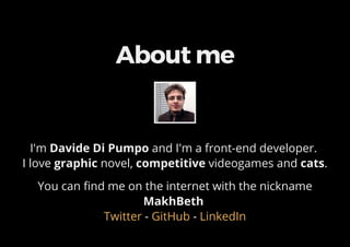 About me
I'm Davide Di Pumpo and I'm a front-end developer.
I love graphic novel, competitive videogames and cats.
You can find me on the internet with the nickname
MakhBeth
- -Twitter GitHub LinkedIn
 