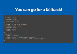 You can go for a fallback!
.FormContainer {
display: flex;
flex-wrap: wrap;
}
// Clearfix for old browser
.FormContainer:after {
display: table;
clear: both;
content: " ";
}
.Input {
flex: 1 0 300px;
float: left; // old browser support
width: calc(25% - 10px); // old browser support
}
 