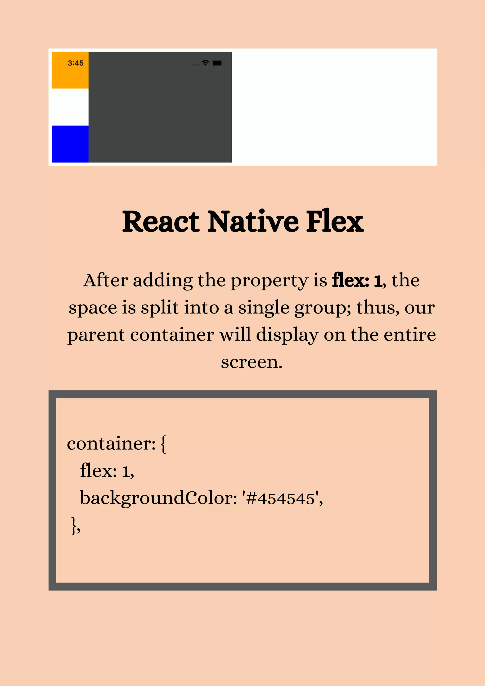 After adding the property is flex: 1, the space is split into a single group; thus, our parent container will display on the entire screen. container: { flex: 1, backgroundColor: '#454545', }, React Native Flex 
