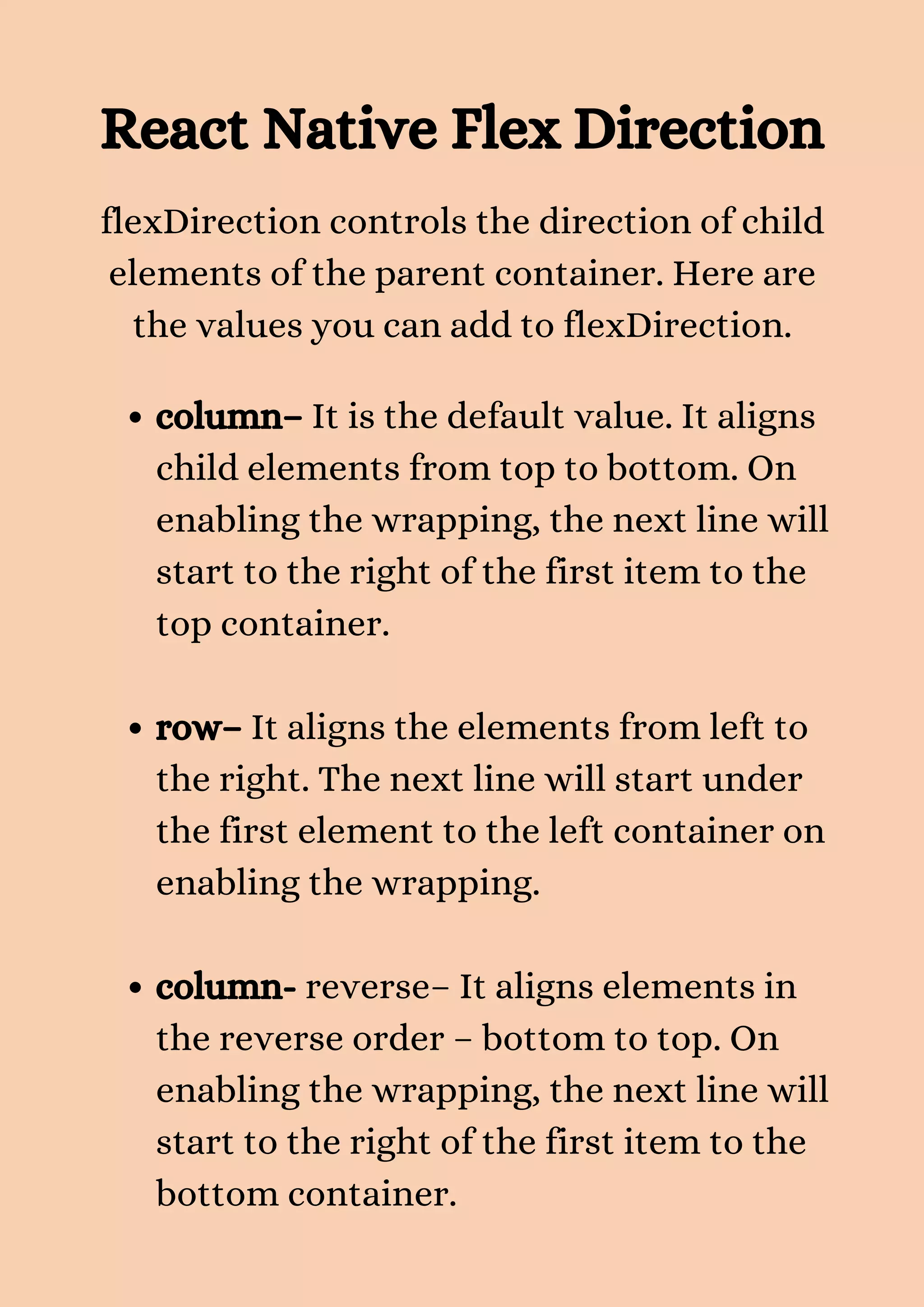 React Native Flex Direction flexDirection controls the direction of child elements of the parent container. Here are the values you can add to flexDirection. column– It is the default value. It aligns child elements from top to bottom. On enabling the wrapping, the next line will start to the right of the first item to the top container. row– It aligns the elements from left to the right. The next line will start under the first element to the left container on enabling the wrapping. column- reverse– It aligns elements in the reverse order – bottom to top. On enabling the wrapping, the next line will start to the right of the first item to the bottom container. 