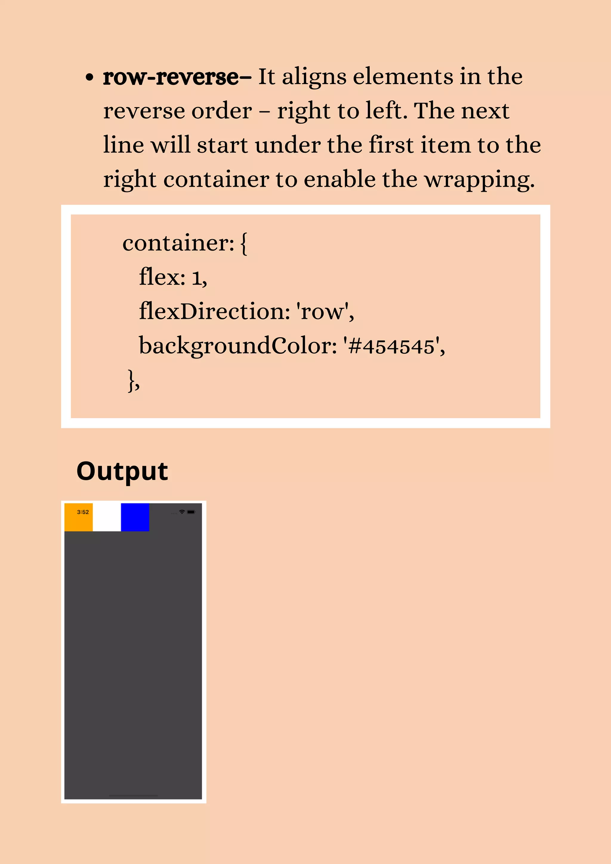 row-reverse– It aligns elements in the reverse order – right to left. The next line will start under the first item to the right container to enable the wrapping. container: { flex: 1, flexDirection: 'row', backgroundColor: '#454545', }, Output 