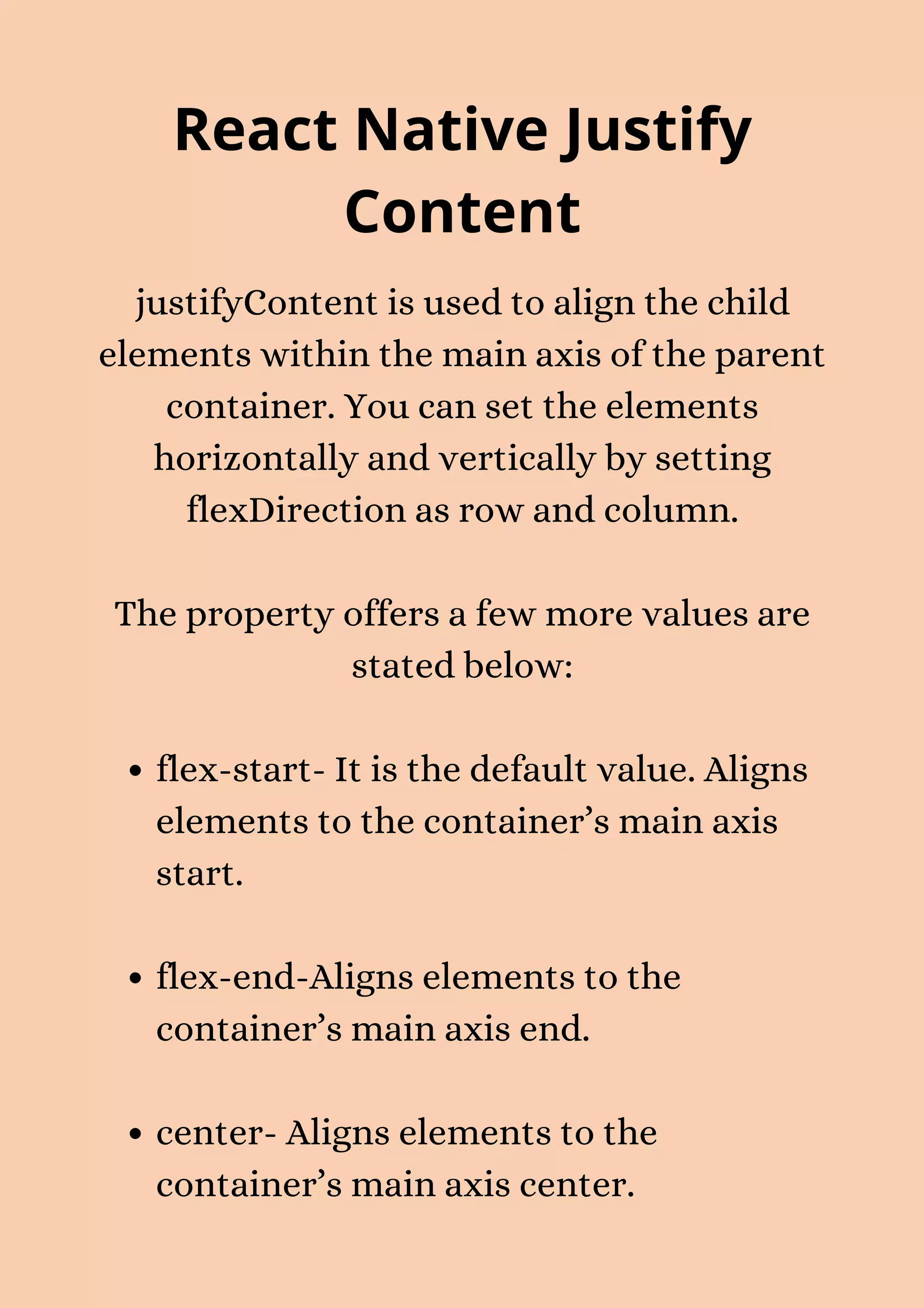 React Native Justify Content flex-start- It is the default value. Aligns elements to the container’s main axis start. flex-end-Aligns elements to the container’s main axis end. center- Aligns elements to the container’s main axis center. justifyContent is used to align the child elements within the main axis of the parent container. You can set the elements horizontally and vertically by setting flexDirection as row and column. The property offers a few more values are stated below: 