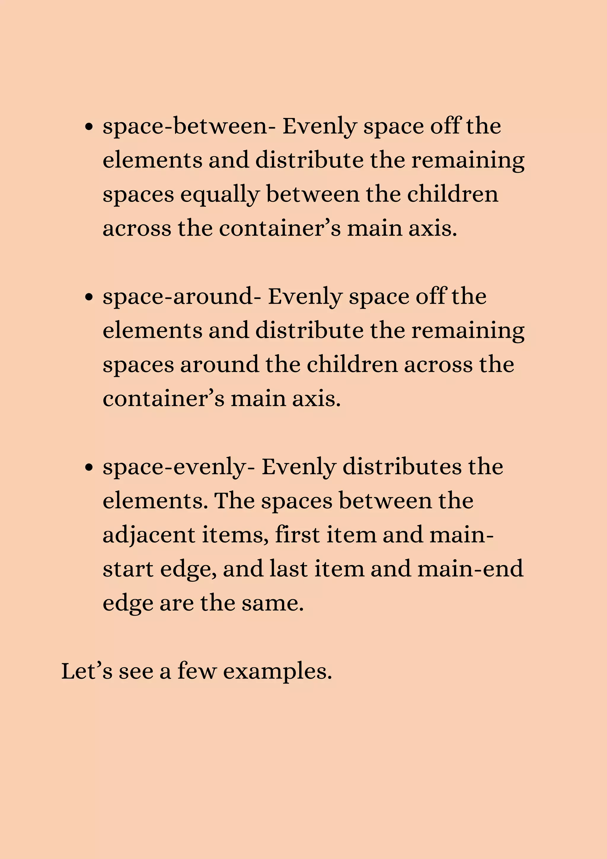 space-between- Evenly space off the elements and distribute the remaining spaces equally between the children across the container’s main axis. space-around- Evenly space off the elements and distribute the remaining spaces around the children across the container’s main axis. space-evenly- Evenly distributes the elements. The spaces between the adjacent items, first item and main- start edge, and last item and main-end edge are the same. Let’s see a few examples. 