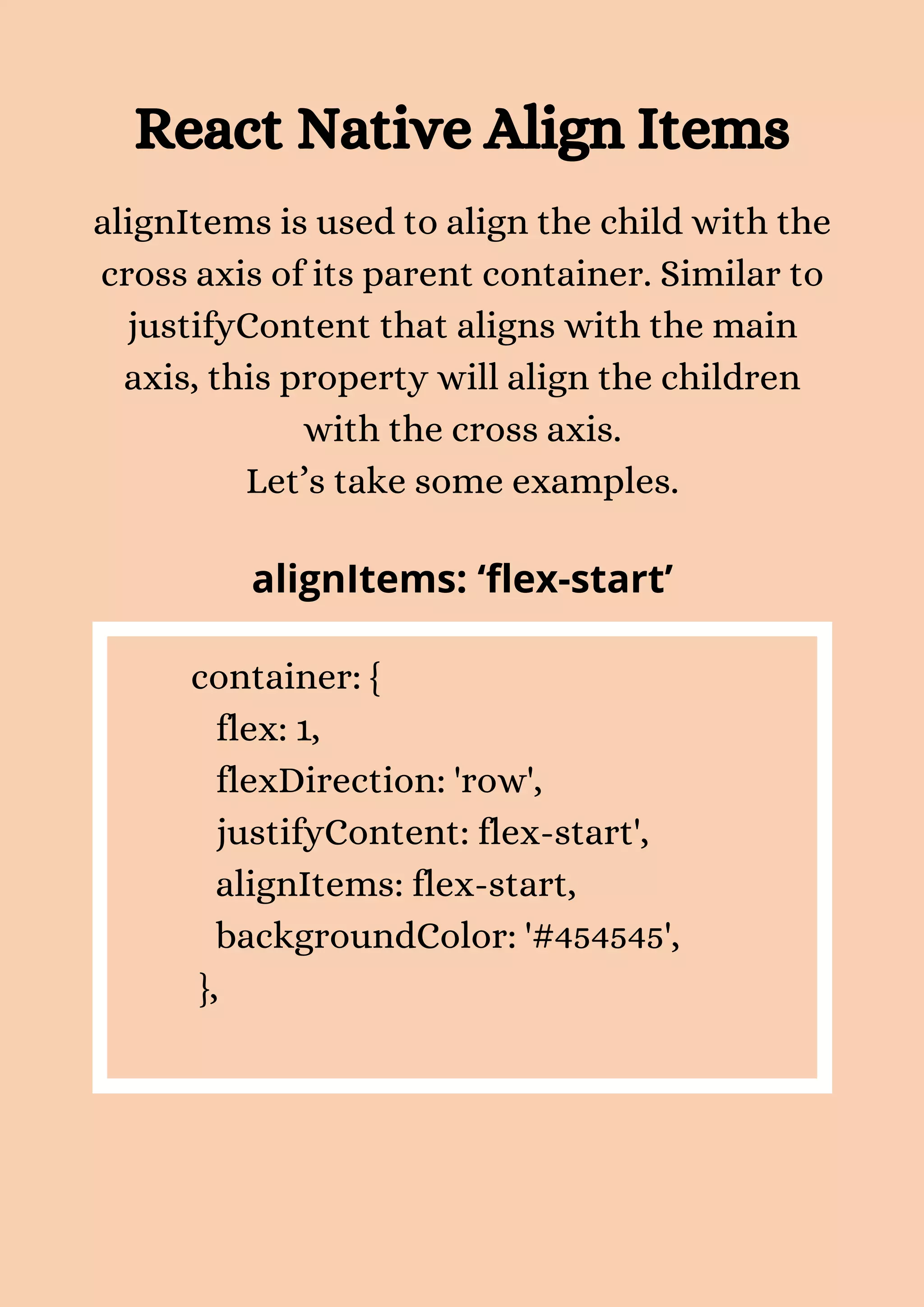 React Native Align Items alignItems is used to align the child with the cross axis of its parent container. Similar to justifyContent that aligns with the main axis, this property will align the children with the cross axis. Let’s take some examples. alignItems: ‘flex-start’ container: { flex: 1, flexDirection: 'row', justifyContent: flex-start', alignItems: flex-start, backgroundColor: '#454545', }, 