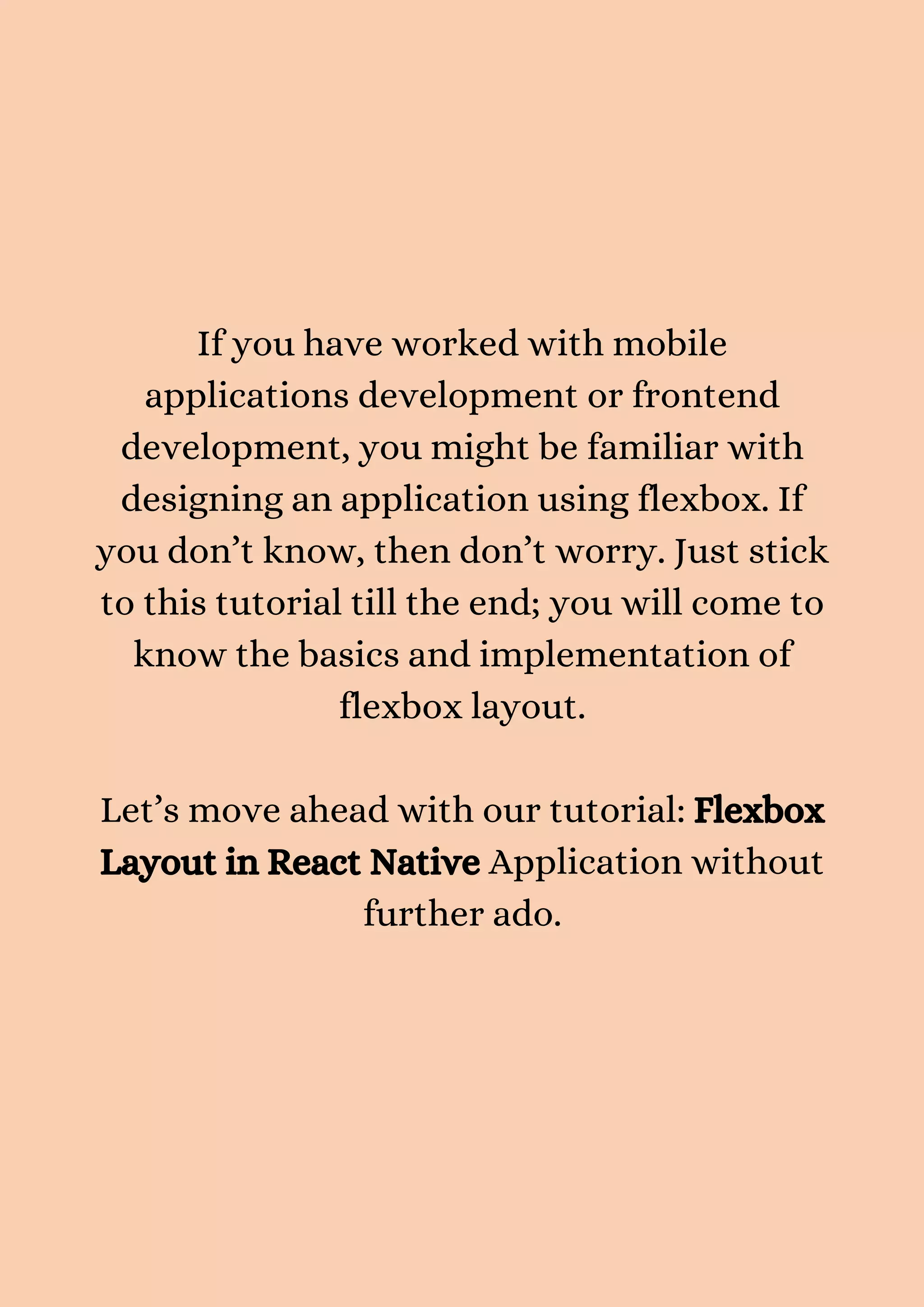If you have worked with mobile applications development or frontend development, you might be familiar with designing an application using flexbox. If you don’t know, then don’t worry. Just stick to this tutorial till the end; you will come to know the basics and implementation of flexbox layout. Let’s move ahead with our tutorial: Flexbox Layout in React Native Application without further ado. 