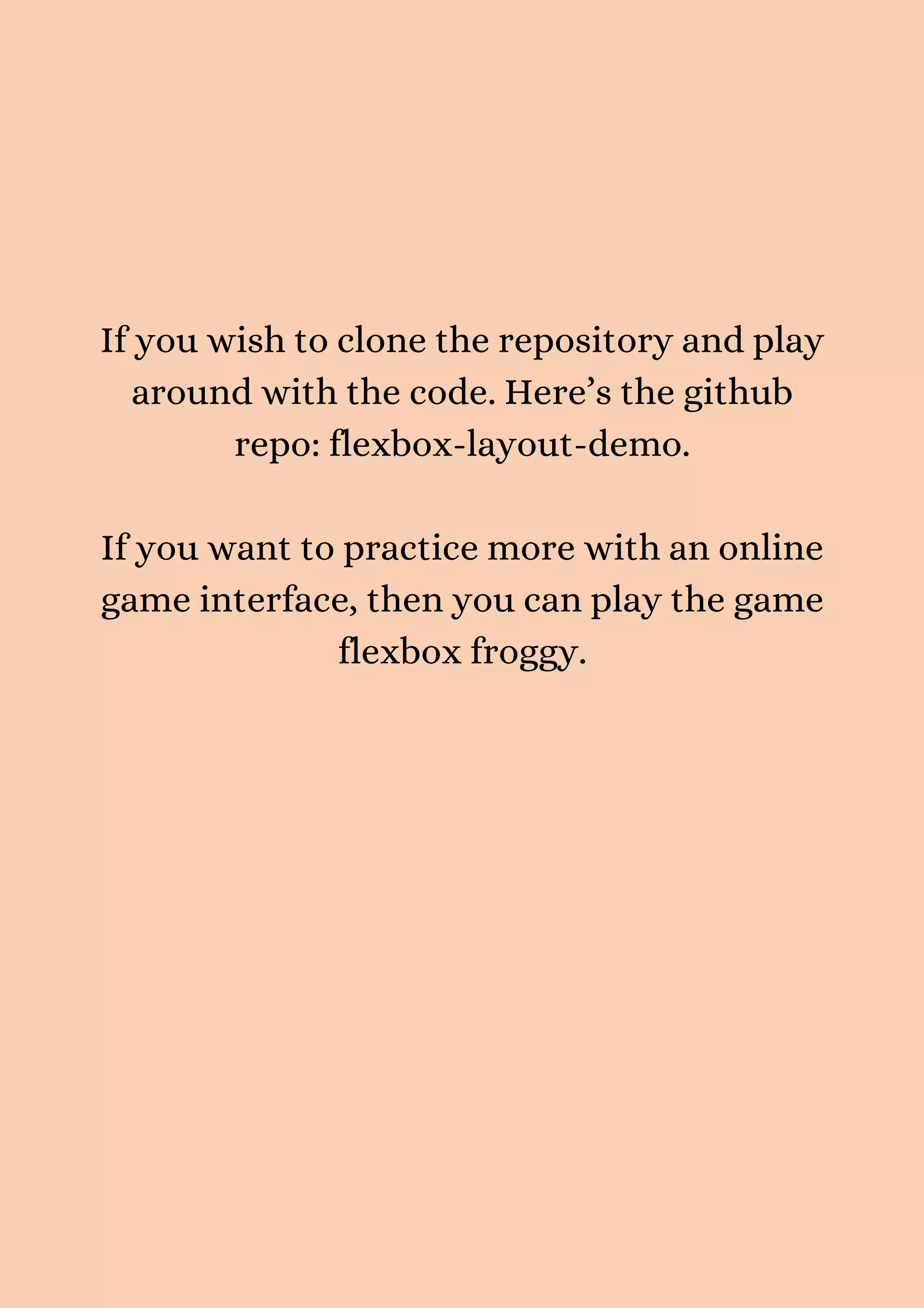 If you wish to clone the repository and play around with the code. Here’s the github repo: flexbox-layout-demo. If you want to practice more with an online game interface, then you can play the game flexbox froggy. 