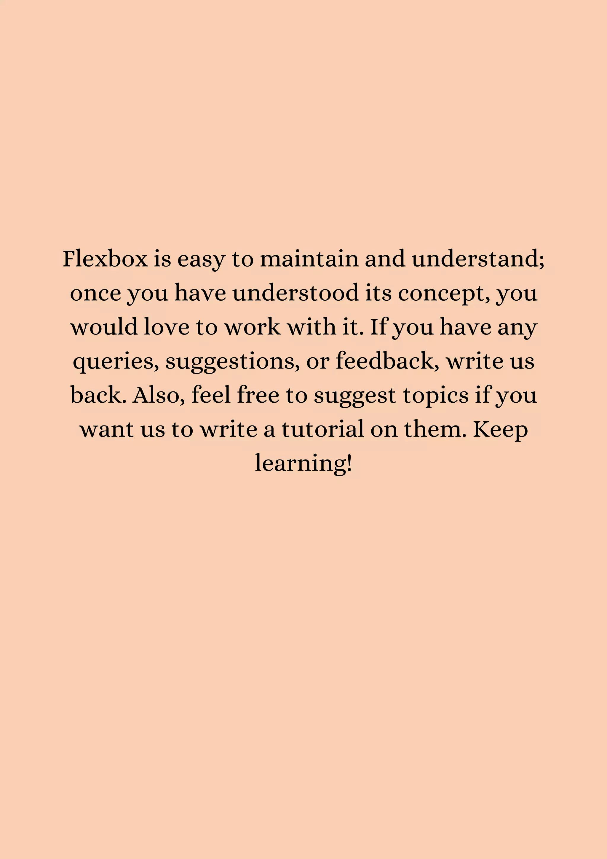 Flexbox is easy to maintain and understand; once you have understood its concept, you would love to work with it. If you have any queries, suggestions, or feedback, write us back. Also, feel free to suggest topics if you want us to write a tutorial on them. Keep learning! 