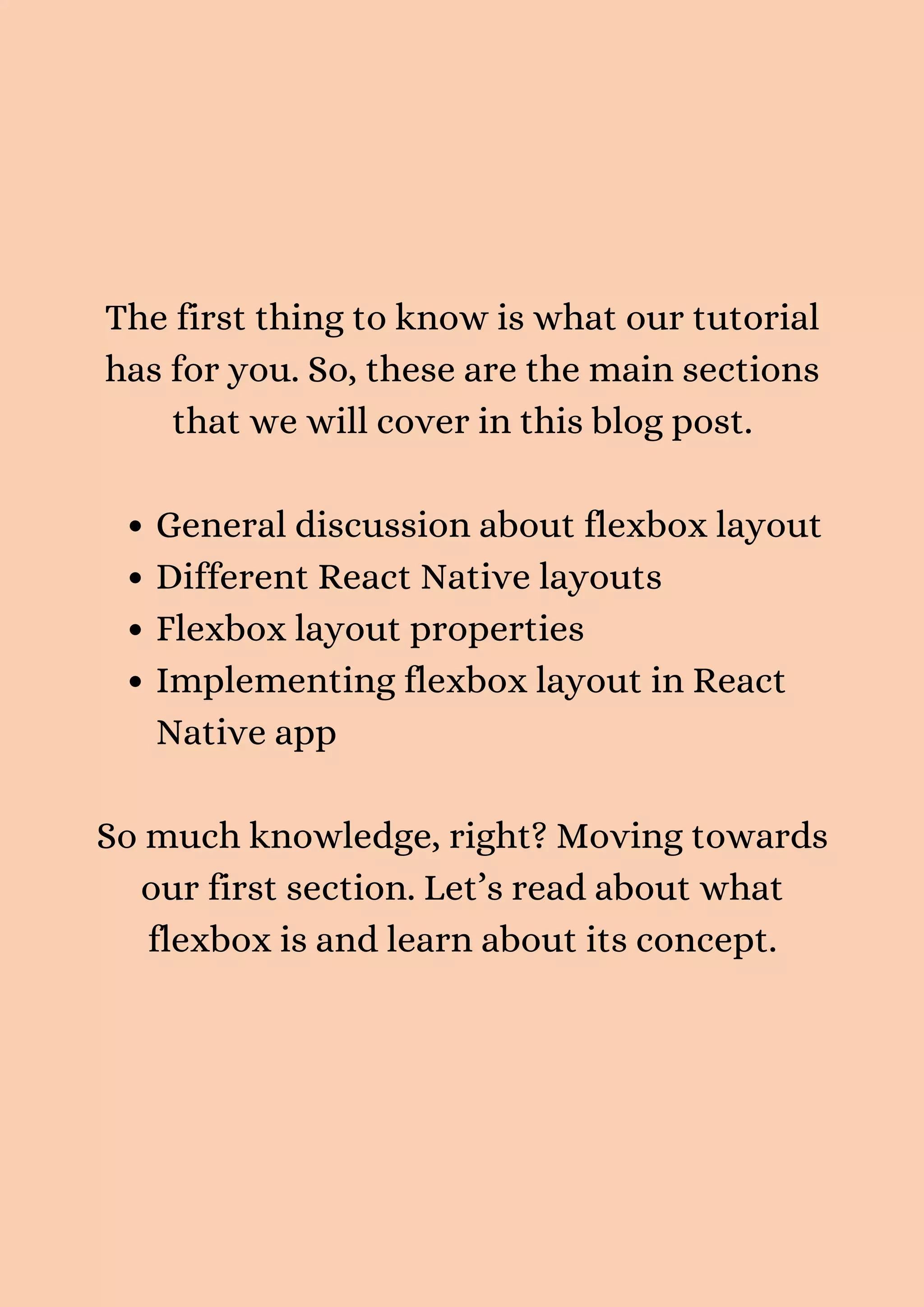 General discussion about flexbox layout Different React Native layouts Flexbox layout properties Implementing flexbox layout in React Native app The first thing to know is what our tutorial has for you. So, these are the main sections that we will cover in this blog post. So much knowledge, right? Moving towards our first section. Let’s read about what flexbox is and learn about its concept. 