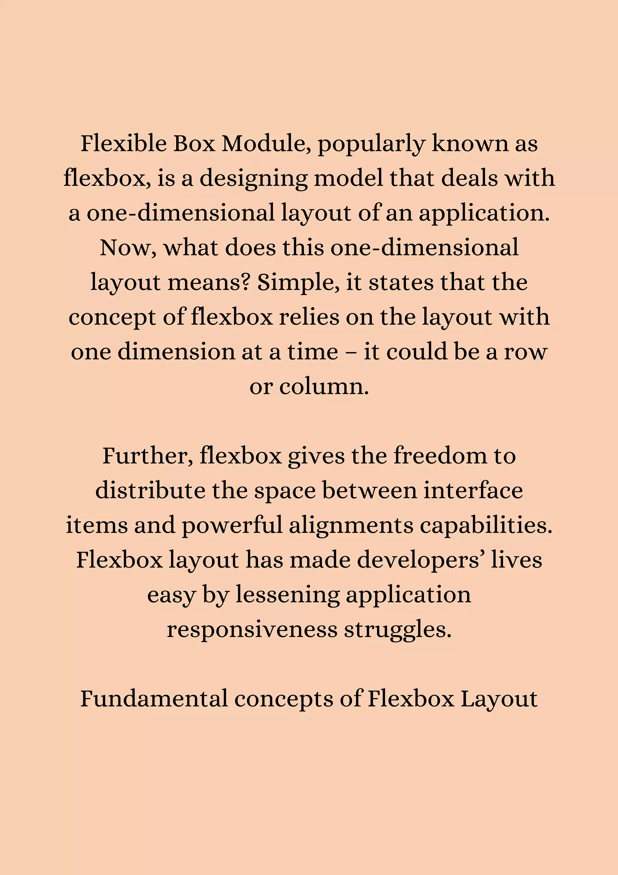 Flexible Box Module, popularly known as flexbox, is a designing model that deals with a one-dimensional layout of an application. Now, what does this one-dimensional layout means? Simple, it states that the concept of flexbox relies on the layout with one dimension at a time – it could be a row or column. Further, flexbox gives the freedom to distribute the space between interface items and powerful alignments capabilities. Flexbox layout has made developers’ lives easy by lessening application responsiveness struggles. Fundamental concepts of Flexbox Layout 