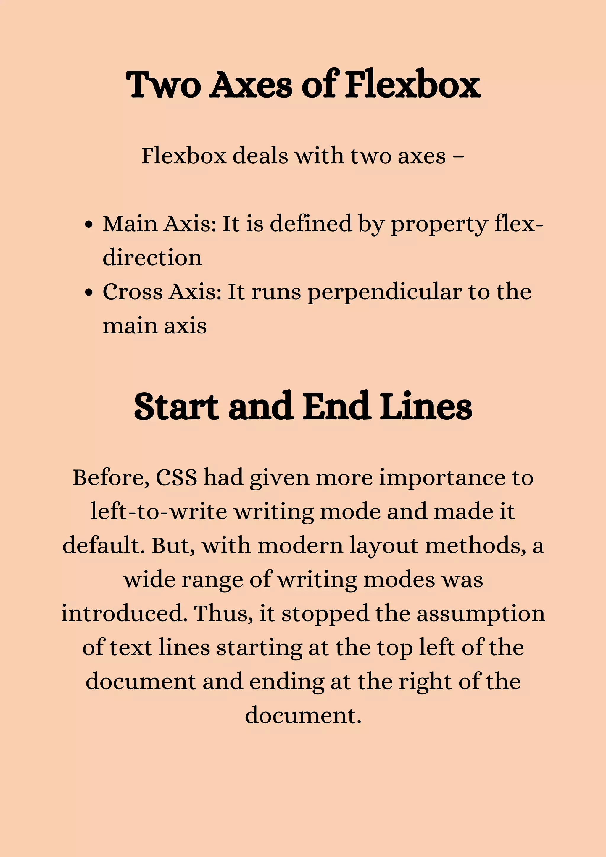 Two Axes of Flexbox Main Axis: It is defined by property flex- direction Cross Axis: It runs perpendicular to the main axis Flexbox deals with two axes – Start and End Lines Before, CSS had given more importance to left-to-write writing mode and made it default. But, with modern layout methods, a wide range of writing modes was introduced. Thus, it stopped the assumption of text lines starting at the top left of the document and ending at the right of the document. 