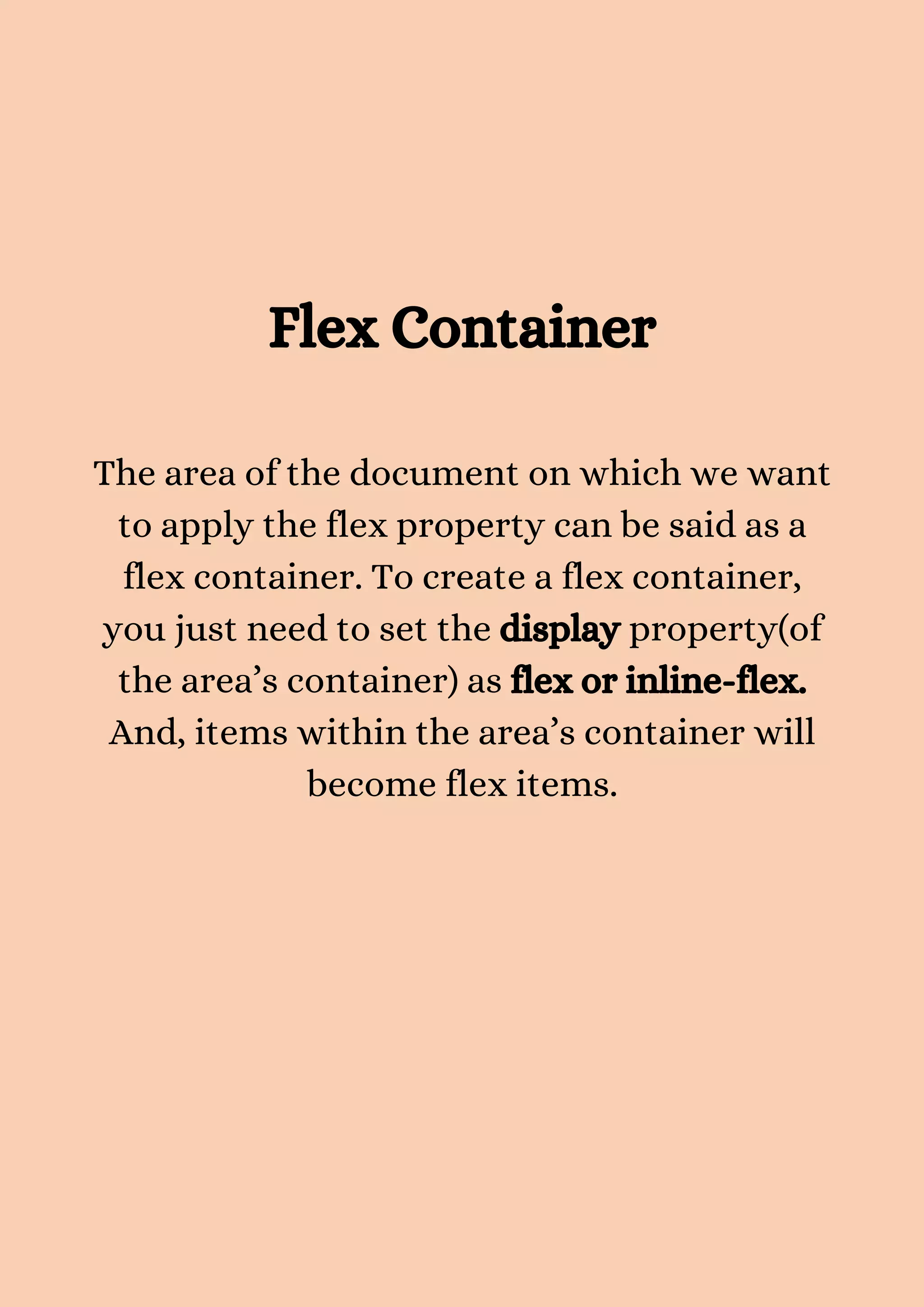 Flex Container The area of the document on which we want to apply the flex property can be said as a flex container. To create a flex container, you just need to set the display property(of the area’s container) as flex or inline-flex. And, items within the area’s container will become flex items. 