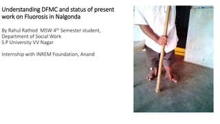 Understanding DFMC and status of present
work on Fluorosis in Nalgonda
By Rahul Rathod MSW 4th Semester student,
Department of Social Work
S.P University V.V Nagar
Internship with INREM Foundation, Anand
 