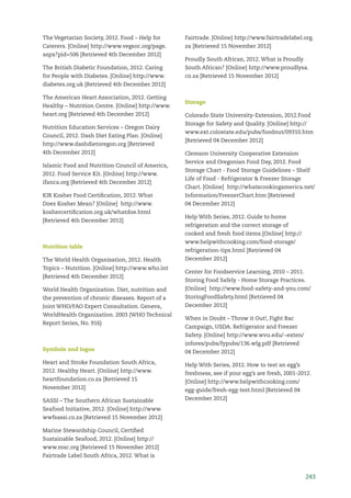 243
The Vegetarian Society, 2012. Food – Help for
Caterers. [Online] http://www.vegsoc.org/page.
aspx?pid=506 [Retrieved 4th December 2012]
The British Diabetic Foundation, 2012. Caring
for People with Diabetes. [Online] http://www.
diabetes.org.uk [Retrieved 4th December 2012]
The American Heart Association, 2012. Getting
Healthy – Nutrition Centre. [Online] http://www.
heart.org [Retrieved 4th December 2012]
Nutrition Education Services – Oregon Dairy
Council, 2012. Dash Diet Eating Plan. [Online]
http://www.dashdietoregon.org [Retrieved
4th December 2012]
Islamic Food and Nutrition Council of America,
2012. Food Service Kit. [Online] http://www.
ifanca.org [Retrieved 4th December 2012]
KIR Kosher Food Certiﬁcation, 2012. What
Does Kosher Mean? [Online] http://www.
koshercertiﬁcation.org.uk/whatdoe.html
[Retrieved 4th December 2012]
Nutrition table
The World Health Organisation, 2012. Health
Topics – Nutrition. [Online] http://www.who.int
[Retrieved 4th December 2012]
World Health Organization. Diet, nutrition and
the prevention of chronic diseases. Report of a
Joint WHO/FAO Expert Consultation. Geneva,
WorldHealth Organization. 2003 (WHO Technical
Report Series, No. 916)
Symbols and logos
Heart and Stroke Foundation South Africa,
2012. Healthy Heart. [Online] http://www.
heartfoundation.co.za [Retrieved 15
November 2012]
SASSI – The Southern African Sustainable
Seafood Initiative, 2012. [Online] http://www.
wwfsassi.co.za [Retrieved 15 November 2012]
Marine Stewardship Council, Certiﬁed
Sustainable Seafood, 2012. [Online] http://
www.msc.org [Retrieved 15 November 2012]
Fairtrade Label South Africa, 2012. What is
Fairtrade. [Online] http://www.fairtradelabel.org.
za [Retrieved 15 November 2012]
Proudly South African, 2012. What is Proudly
South African? [Online] http://www.proudlysa.
co.za [Retrieved 15 November 2012]
Storage
Colorado State University-Extension, 2012.Food
Storage for Safety and Quality. [Online] http://
www.ext.colostate.edu/pubs/foodnut/09310.htm
[Retrieved 04 December 2012]
Clemson University Cooperative Extension
Service and Oregonian Food Day, 2012. Food
Storage Chart - Food Storage Guidelines – Shelf
Life of Food - Refrigerator & Freezer Storage
Chart. [Online] http://whatscookingamerica.net/
Information/FreezerChart.htm [Retrieved
04 December 2012]
Help With Series, 2012. Guide to home
refrigeration and the correct storage of
cooked and fresh food items.[Online] http://
www.helpwithcooking.com/food-storage/
refrigeration-tips.html [Retrieved 04
December 2012]
Center for Foodservice Learning, 2010 – 2011.
Storing Food Safely - Home Storage Practices.
[Online] http://www.food-safety-and-you.com/
StoringFoodSafety.html [Retrieved 04
December 2012]
When in Doubt – Throw it Out!, Fight Bac
Campaign, USDA. Refrigerator and Freezer
Safety. [Online] http://www.wvu.edu/~exten/
infores/pubs/fypubs/136.wlg.pdf [Retrieved
04 December 2012]
Help With Series, 2012. How to test an egg’s
freshness, see if your egg’s are fresh, 2001-2012.
[Online] http://www.helpwithcooking.com/
egg-guide/fresh-egg-test.html [Retrieved 04
December 2012]
 
