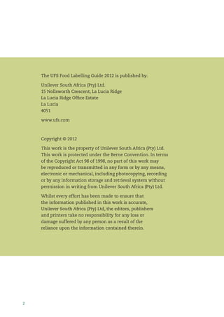 2
The UFS Food Labelling Guide 2012 is published by:
Unilever South Africa (Pty) Ltd.
15 Nollsworth Crescent, La Lucia Ridge
La Lucia Ridge Ofﬁce Estate
La Lucia
4051
www.ufs.com
Copyright © 2012
This work is the property of Unilever South Africa (Pty) Ltd.
This work is protected under the Berne Convention. In terms
of the Copyright Act 98 of 1998, no part of this work may
be reproduced or transmitted in any form or by any means,
electronic or mechanical, including photocopying, recording
or by any information storage and retrieval system without
permission in writing from Unilever South Africa (Pty) Ltd.
Whilst every effort has been made to ensure that
the information published in this work is accurate,
Unilever South Africa (Pty) Ltd, the editors, publishers
and printers take no responsibility for any loss or
damage suffered by any person as a result of the
reliance upon the information contained therein.
 