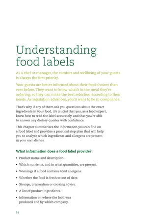 14
As a chef or manager, the comfort and wellbeing of your guests
is always the ﬁrst priority.
Your guests are better informed about their food choices than
ever before. They want to know what’s in the meal they’re
ordering, so they can make the best selection according to their
needs. As legislation advances, you’ll want to be in compliance.
Understanding
food labels
That’s why if any of them ask you questions about the exact
ingredients in your food, it’s crucial that you, as a food expert,
know how to read the label accurately, and that you’re able
to answer any dietary queries with conﬁdence.
This chapter summarises the information you can ﬁnd on
a food label and provides a practical step plan that will help
you to analyse which ingredients and allergens are present
in your own dishes.
What information does a food label provide?
• Product name and description.
• Which nutrients, and in what quantities, are present.
• Warnings if a food contains food allergens.
• Whether the food is fresh or out of date.
• Storage, preparation or cooking advice.
• A list of product ingredients.
• Information on where the food was
produced and by which company.
 