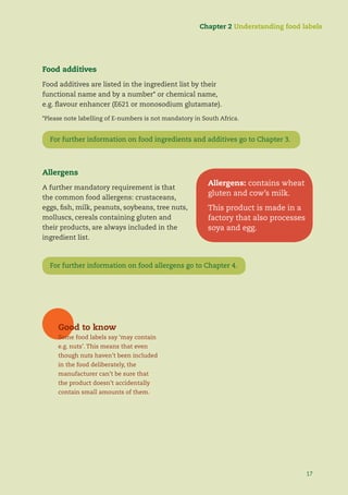 17
For further information on food ingredients & additives go to Chapter 3
Allergens
A further mandatory requirement is that
the common food allergens: crustaceans,
eggs, ﬁsh, milk, peanuts, soybeans, tree nuts,
molluscs, cereals containing gluten and
their products, are always included in the
ingredient list.
For further information on food allergens go to Chapter 4.
Food additives
Food additives are listed in the ingredient list by their
functional name and by a number* or chemical name,
e.g. ﬂavour enhancer (E621 or monosodium glutamate).
*Please note labelling of E-numbers is not mandatory in South Africa.
Chapter 2 Understanding food labels
Good to know
Some food labels say ‘may contain
e.g. nuts’. This means that even
though nuts haven’t been included
in the food deliberately, the
manufacturer can’t be sure that
the product doesn’t accidentally
contain small amounts of them.
Allergens: contains wheat
gluten and cow’s milk.
This product is made in a
factory that also processes
soya and egg.
17
For further information on food ingredients and additives go to Chapter 3.
 