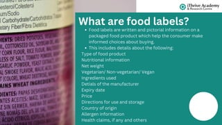 Food labels are written and pictorial information on a
packaged food product which help the consumer make
informed choices about buying.
This includes details about the following:
Type of food product
Nutritional information
Net weight
Vegetarian/ Non-vegetarian/ Vegan
Ingredients used
Detials of the manufacturer
Expiry date
Price
Directions for use and storage
Country of origin
Allergen information
Health claims, if any and others
What are food labels?
 