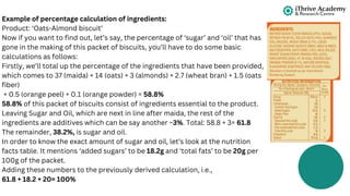 Example of percentage calculation of ingredients:
Product: ‘Oats-Almond biscuit’
Now if you want to find out, let’s say, the percentage of ‘sugar’ and ‘oil’ that has
gone in the making of this packet of biscuits, you’ll have to do some basic
calculations as follows:
Firstly, we’ll total up the percentage of the ingredients that have been provided,
which comes to 37 (maida) + 14 (oats) + 3 (almonds) + 2.7 (wheat bran) + 1.5 (oats
fiber)
+ 0.5 (orange peel) + 0.1 (orange powder) = 58.8%
58.8% of this packet of biscuits consist of ingredients essential to the product.
Leaving Sugar and Oil, which are next in line after maida, the rest of the
ingredients are additives which can be say another ~3%. Total: 58.8 + 3= 61.8
The remainder, 38.2%, is sugar and oil.
In order to know the exact amount of sugar and oil, let’s look at the nutrition
facts table. It mentions ‘added sugars’ to be 18.2g and ‘total fats’ to be 20g per
100g of the packet.
Adding these numbers to the previously derived calculation, i.e.,
61.8 + 18.2 + 20= 100%
 