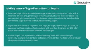 No added sugar: also mentioned as no sugar added, without sugar is a claim which
means no amount of sugar or sugar containing products were manually added to a
product during its manufacture. This, however, does not exclude the use of artificial
sweeteners, sugar alcohols and naturally occurring sugars.
Sugar-free: also found as sugarless, zero sugar, no sugar, free of sugar is a claim, as
approved by FSSAI, made on food products with less than 0.5 grams per 100 g for
solids and 100ml for liquids of added or natural sugar.
Natural Sugar: This is present of labels containing foods which contain sugar
inherently. Example: milk contains lactose and fruits contain fructose which are types
of sugars naturally present in them
Making sense of ingredients (Part-1): Sugars
 