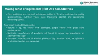 Making sense of ingredients (Part-2): Food Additives
Food additives are chemical substances added to food to maintain its quality
(preservatives), nutrition value, taste (flavouring agents), and appearance
(colouring agents).
Sources of food additives can be:
Natural — eg, red colour from beetroots, purple colour from grape skins
(anthocyanins)
Synthetic manufacture of products not found in nature (eg, aspartame, an
alternative to sugar)
Synthetic manufacture of natural products (eg, ascorbic acid), as synthetic
production is often less expensive.
 