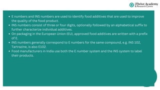 E numbers and INS numbers are used to identify food additives that are used to improve
the quality of the food product.
INS numbers consist of three or four digits, optionally followed by an alphabetical suffix to
further characterize individual additives.
On packaging in the European Union (EU), approved food additives are written with a prefix
of E.
INS numbers generally correspond to E numbers for the same compound, e.g. INS 102,
Tartrazine, is also E102.
Food manufacturers in India use both the E number system and the INS system to label
their products.
 