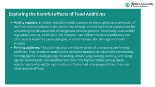 Acidity regulators: Acidity regulators help to preserve the original taste and color of
the food and contribute to its healthiness through the pH control as a guarantee for
preventing the development of dangerous microorganisms. Commonly used acidity
regulators such as, acetic acid, for instance, can irritate mucous membranes and
citric acid is known to cause allergies, stomach issues, skin damage and teeth
erosion.
Firming additives: The additives that are vital in terms of processing are firming
additives. They create or stabilise the desirable product structure and consistency.
Firming agents include gelling, thickening, emulsifying, bulking, binding, and rising
agents, humectants, and modified starches. The highest status among these
substances is enjoyed by hydrocolloids. Consumed in large quantities, they can
have laxative effects.
Exploring the harmful effects of Food Additives
 
