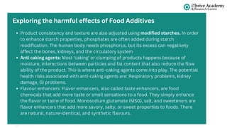 Product consistency and texture are also adjusted using modified starches. In order
to enhance starch properties, phosphates are often added during starch
modification. The human body needs phosphorus, but its excess can negatively
affect the bones, kidneys, and the circulatory system
Anti caking agents: Most ‘caking’ or clumping of products happens because of
moisture, interactions between particles and fat content that also reduce the flow
ability of the product. This is where anti-caking agents come into play. The potential
health risks associated with anti-caking agents are: Respiratory problems, kidney
damage, GI problems.
Flavour enhancers: Flavor enhancers, also called taste enhancers, are food
chemicals that add more taste or smell sensations to a food. They simply enhance
the flavor or taste of food. Monosodium glutamate (MSG), salt, and sweeteners are
flavor enhancers that add more savory, salty, or sweet properties to foods. There
are natural, nature-identical, and synthetic flavours.
Exploring the harmful effects of Food Additives
 
