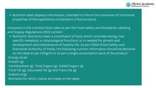 Nutrition label displays information, intended to inform the consumer of nutritional
properties of the ingredients contained in a food product.
Inclusions in the nutrition facts label as per the Food Safety and Standards Labelling
and Display Regulations 2022 contain:
Nutrients: Nutrients mean a constituent of food, which: provides energy; has
specific metabolic or physiological functions; or is needed for growth and
development and maintenance of healthy life. As per FSSAI (Food Safety and
Standards Authority of India), the following nutriton information should be declared
on the label as per 100g/ml or as per a single consumption pack of the product:
-Energy (kcal)
-Protein (g)
-Carbohydrate (g), Total Sugars (g), Added Sugars (g)
-Total Fat (g), Saturated Fat (g) and Trans Fat (g)
-Sodium (mg)
-Nutrients for which claims are made on the label.
 