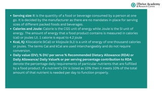 Serving size: It is the quantity of a food or beverage consumed by a person at one
go. It is decided by the manufacturer as there are no mandates in place for serving
sizes of different packed foods and beverages.
Calories and Joule: Calorie is the CGS unit of energy while Joule is the SI unit of
energy. The amount of energy that a food product contains is measured in calories
(cal) or joules (J). 1 calorie is equal to 4.2 joule
Kcal, Kj: Kilocalorie (kCal) or kilojoule (kJ) is a unit of energy of one thousand calories
or joules. The terms Cal and kCal are used interchangeably and do not require
conversion.
Daily value (DV); % DV/ per serve % Recommended Dietary Allowance (RDA) or
Daily Allowance/ Daily Value% or per serving percentage contribution to RDA
denote the percentage daily requirements of particular nutrients that are fulfilled
by a food product. If a nutrient’s DV is listed as 10% then it meets 10% of the total
amount of that nutrient is needed per day to function properly.
 