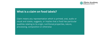 Claim means any representation which is printed, oral, audio or
visual and states, suggests, or implies that a food has particular
qualities relating to its origin, nutritional properties, nature,
processing, composition or otherwise
What is a claim on food labels?
 