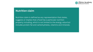 Nutrition claim is defined as any representation that states,
suggests or implies that a food has a particular nutrition
property including, which is not limited to the energy value but
includes protein fat and carbohydrates, vitamins and minerals.
Nutrition claim
 