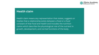 Health claim means any representation that states, suggests or
implies that a relationship exists between a food or a food
constant of that food and health and includes the nutrition
claims which describe the physiological role of the nutrient in
growth, development, and normal functions of the body.
Health claim
 