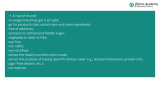 A rule of thumb-
-no single brand has got it all right;
-go for products that contain less and clean ingredients
-free of additives,
-contains no refined and hidden sugar,
-vegetable or seed oil free,
-soy free,
-non-GMO,
-non-fortified;
-serves the health/nutrition claim made;
-serves the purpose of buying (specific dietary need- e.g., lactose intolerance, protein-rich;
sugar-free dessert, etc.);
-not expired.
 