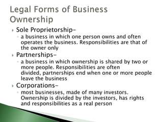    Sole Proprietorship-
    ◦ a business in which one person owns and often
      operates the business. Responsibilities are that of
      the owner only
   Partnerships-
    ◦ a business in which ownership is shared by two or
      more people. Responsibilities are often
      divided, partnerships end when one or more people
      leave the business
   Corporations-
    ◦ most businesses, made of many investors.
      Ownership is divided by the investors, has rights
      and responsibilities as a real person
 