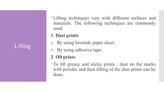 Lifting
 Lifting techniques vary with different surfaces and
materials. The following techniques are commonly
used:
1. Dust prints
a. By using bromide paper sheet.
b. By using adhesive tape.
2. Oil prints
 To lift greasy and sticky prints : dust on the marks
with powder and then lifting of the dust prints can be
done.
 