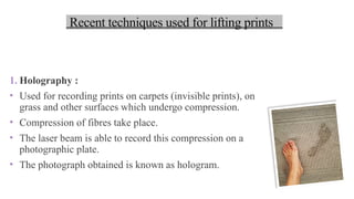 1. Holography :
• Used for recording prints on carpets (invisible prints), on
grass and other surfaces which undergo compression.
• Compression of fibres take place.
• The laser beam is able to record this compression on a
photographic plate.
• The photograph obtained is known as hologram.
Recent techniques used for lifting prints
 