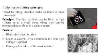 2. Electrostatic lifting technique:
 Used for lifting invisible marks on floors or floor
coverings.
Principle: The dust particles can be lifted at high
voltage on to a vinyl sheet, where they can be
photographed or fixed in a gelatin paper.
Process:
a. Black vinyl sheet is taken.
b. Sheet is covered with aluminium foil and high
voltage is applied.
c. Photograph is taken of the mark obtained.
 