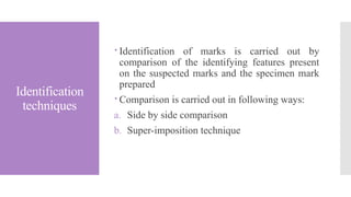 Identification
techniques
 Identification of marks is carried out by
comparison of the identifying features present
on the suspected marks and the specimen mark
prepared
 Comparison is carried out in following ways:
a. Side by side comparison
b. Super-imposition technique
 