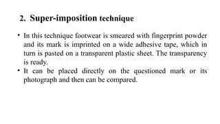 2. Super-imposition technique
• In this technique footwear is smeared with fingerprint powder
and its mark is imprinted on a wide adhesive tape, which in
turn is pasted on a transparent plastic sheet. The transparency
is ready.
• It can be placed directly on the questioned mark or its
photograph and then can be compared.
 