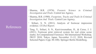 References
 Sharma, B.R. (1974). Forensic Science in Criminal
Investigation and Trials. Central law Agency.
 Sharma, B.R. (1980). Footprints, Tracks and Trails In Criminal
Investigation And Trials. Central Law Agency.
 Srihari, S. N. (2011). Analysis of footwear impression
evidence. US DoJ Report.
 Tang, Y., Srihari, S. N., Kasiviswanathan, H., & Corso, J. J.
(2011). Footwear print retrieval system for real crime scene
marks. In Computational Forensics: 4th International Workshop,
IWCF 2010, Tokyo, Japan, November 11-12, 2010, Revised
Selected Papers 4 (pp. 88-100). Springer Berlin Heidelberg.
 