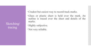 Sketching/
tracing
 Crudest but easiest way to record track marks.
 Glass or plastic sheet is held over the mark. An
outline is traced over the sheet and details of the
marks.
 Highly subjective.
 Not very reliable.
 