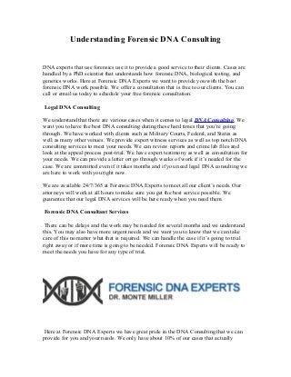 Understanding Forensic DNA Consulting
DNA experts that use forensics use it to provide a good service to their clients. Cases are
handled by a PhD scientist that understands how forensic DNA, biological testing, and
genetics works. Here at Forensic DNA Experts we want to provide you with the best
forensic DNA work possible. We offer a consultation that is free to our clients. You can
call or email us today to schedule your free forensic consultation.
Legal DNA Consulting
We understand that there are various cases when it comes to legal DNA Consulting. We
want you to have the best DNA consulting during these hard times that you’re going
through. We have worked with clients such as Military Courts, Federal, and States as
well as many other venues. We provide expert witness services as well as top notch DNA
consulting services to meet your needs. We can review reports and crime lab files and
look at the appeal process post-trial. We have expert testimony as well as consultation for
your needs. We can provide a letter ort go through weeks of work if it’s needed for the
case. We are committed even if it takes months and if you need legal DNA consulting we
are here to work with you right now.
We are available 24/7/365 at Forensic DNA Experts to meet all our client’s needs. Our
attorneys will work at all hours to make sure you get the best service possible. We
guarantee that our legal DNA services will be here ready when you need them.
Forensic DNA Consultant Services
There can be delays and the work may be needed for several months and we understand
this. You may also have more urgent needs and we want you to know that we can take
care of this no matter what that is required. We can handle the case if it’s going to trial
right away or if more time is going to be needed. Forensic DNA Experts will be ready to
meet the needs you have for any type of trial.

Here at Forensic DNA Experts we have great pride in the DNA Consulting that we can
provide for you and your needs. We only have about 10% of our cases that actually

 