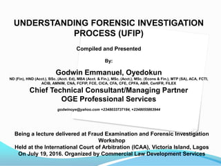 UNDERSTANDING FORENSIC INVESTIGATION
PROCESS (UFIP)
Compiled and Presented
By:
Godwin Emmanuel, Oyedokun
ND (Fin), HND (Acct.), BSc. (Acct. Ed), MBA (Acct. & Fin.), MSc. (Acct.), MSc. (Econs & Fin.), MTP (SA), ACA, FCTI,
ACIB, AMNIM, CNA, FCFIP, FCE, CICA, CFA, CFE, CPFA, ABR, CertIFR, FILEX
Chief Technical Consultant/Managing Partner
OGE Professional Services
godwinoye@yahoo.com +2348033737184, +2348055863944
Being a lecture delivered at Fraud Examination and Forensic Investigation
Workshop
Held at the International Court of Arbitration (ICAA), Victoria Island, Lagos
On July 19, 2016. Organized by Commercial Law Development Services
 