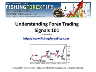 Understanding Forex Trading
           Signals 101
                                 By James Taylor

            http://www.FishingForexPips.com




Copyright by James Taylor - http://www.fishingforexpips.com/ All rights reserved.
 