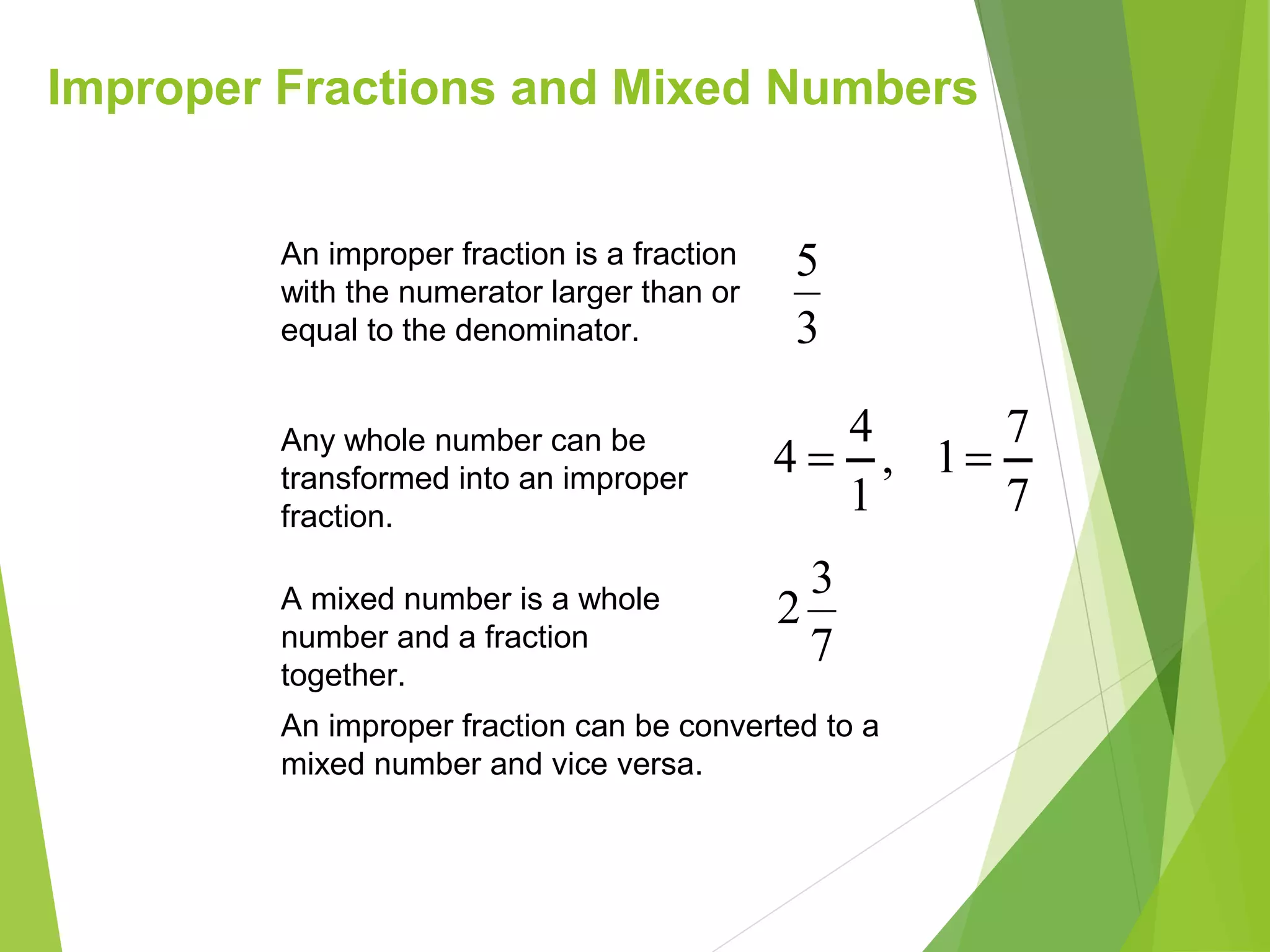Improper Fractions and Mixed Numbers
An improper fraction can be converted to a
mixed number and vice versa.
3
5An improper fraction is a fraction
with the numerator larger than or
equal to the denominator.
A mixed number is a whole
number and a fraction
together.
7
3
2
Any whole number can be
transformed into an improper
fraction.
,
1
4
4 =
7
7
1=
 