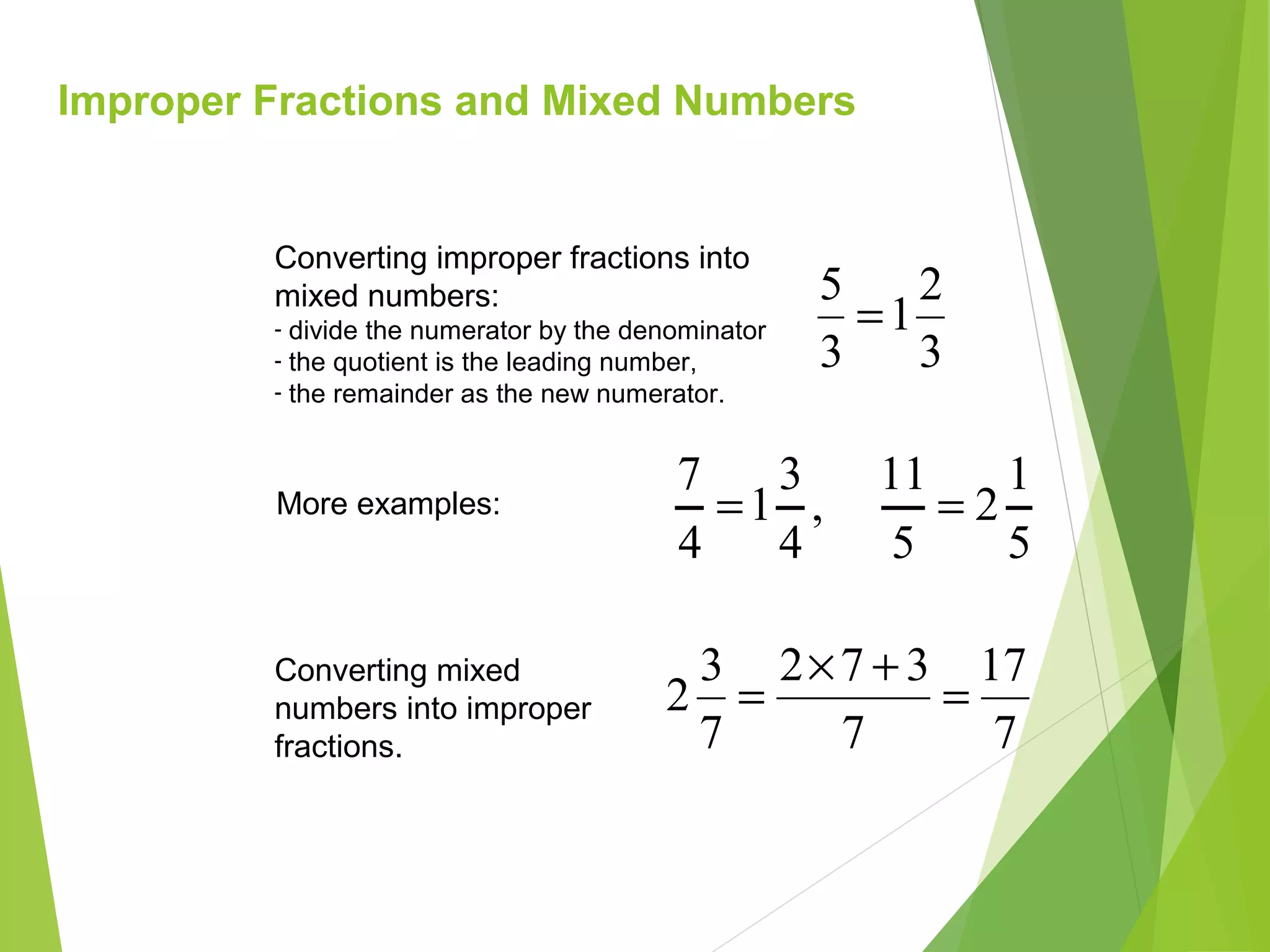 Improper Fractions and Mixed Numbers
3
2
1
3
5
=
Converting improper fractions into
mixed numbers:
- divide the numerator by the denominator
- the quotient is the leading number,
- the remainder as the new numerator.
7
17
7
372
7
3
2 =
+×
=
Converting mixed
numbers into improper
fractions.
,
4
3
1
4
7
=More examples:
5
1
2
5
11
=
 