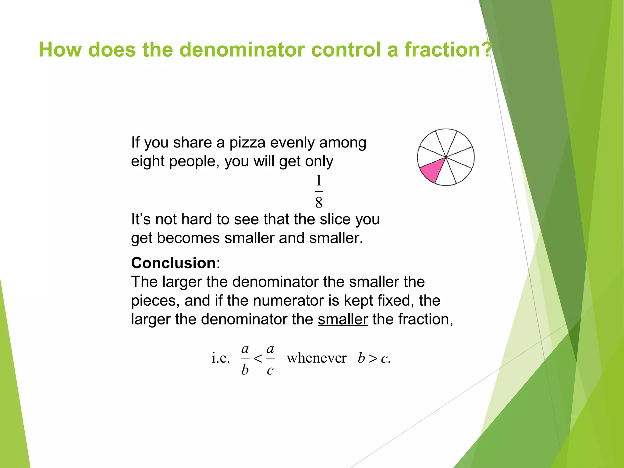 How does the denominator control a fraction?
Conclusion:
The larger the denominator the smaller the
pieces, and if the numerator is kept fixed, the
larger the denominator the smaller the fraction,
If you share a pizza evenly among
eight people, you will get only
8
1
It’s not hard to see that the slice you
get becomes smaller and smaller.
c.b
c
a
b
a
>< rwhenevei.e.
 