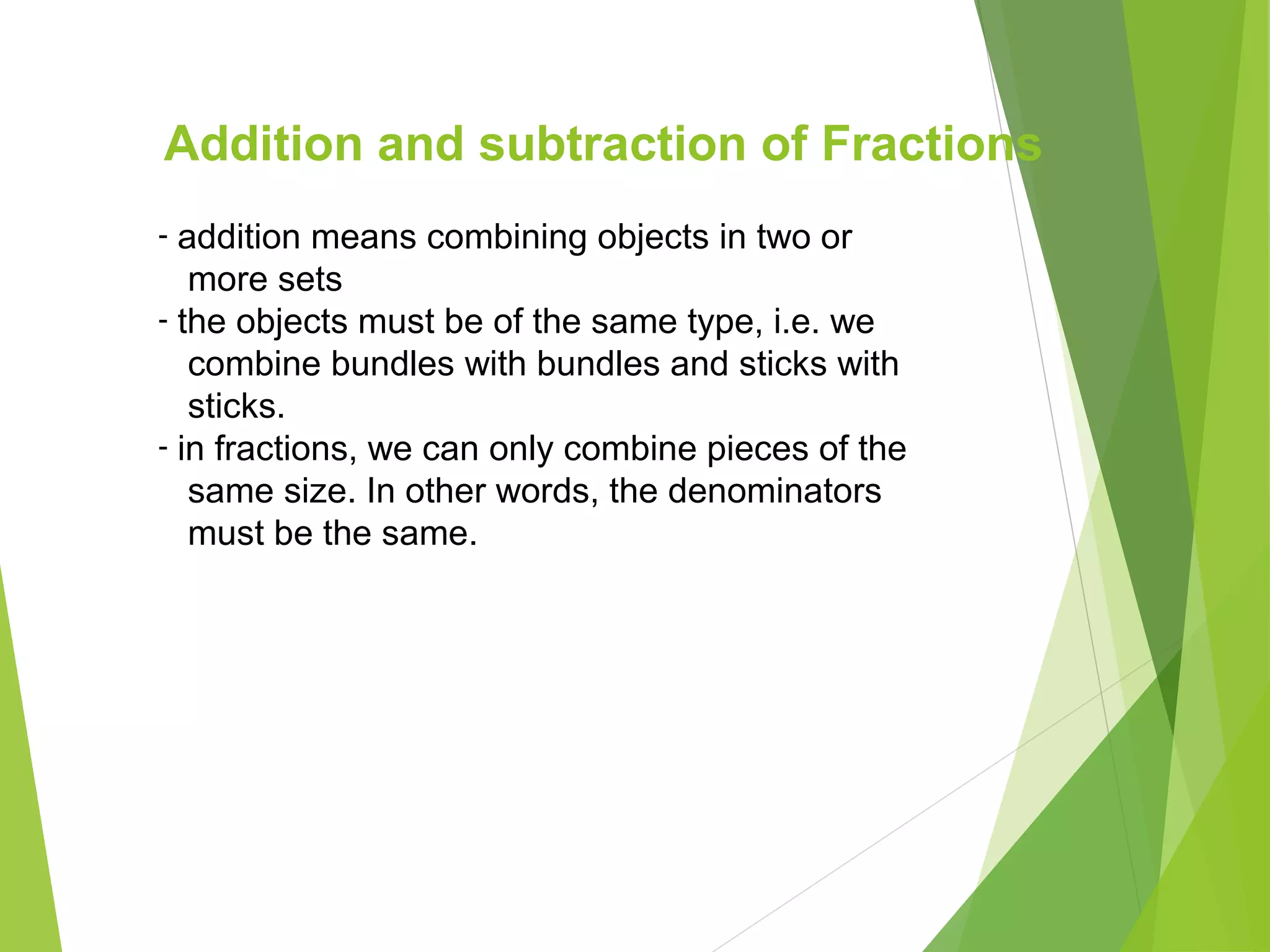 Addition and subtraction of Fractions
- addition means combining objects in two or
more sets
- the objects must be of the same type, i.e. we
combine bundles with bundles and sticks with
sticks.
- in fractions, we can only combine pieces of the
same size. In other words, the denominators
must be the same.
 